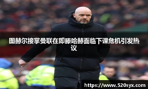 图赫尔接掌曼联在即滕哈赫面临下课危机引发热议